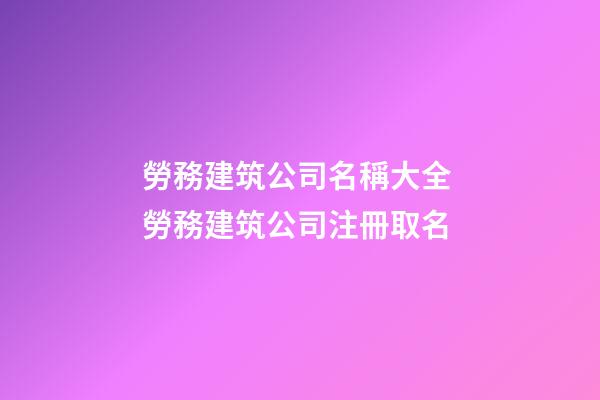 勞務建筑公司名稱大全 勞務建筑公司注冊取名